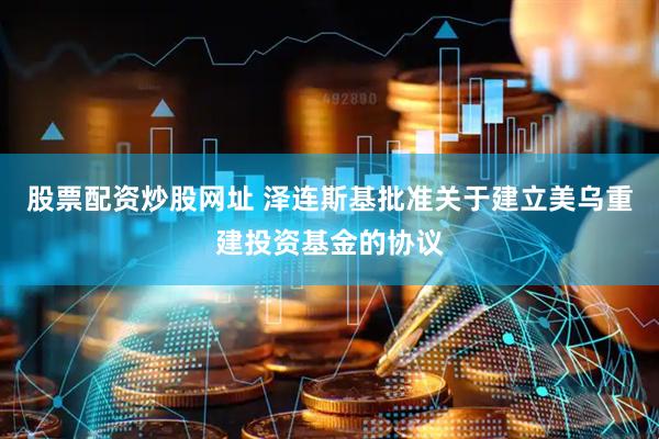 股票配资炒股网址 泽连斯基批准关于建立美乌重建投资基金的协议