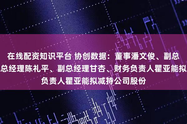 在线配资知识平台 协创数据：董事潘文俊、副总经理易洲、副总经理陈礼平、副总经理甘杏、财务负责人瞿亚能拟减持公司股份