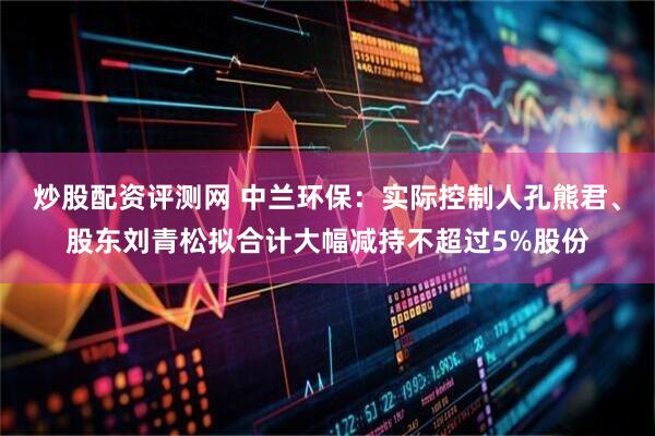 炒股配资评测网 中兰环保：实际控制人孔熊君、股东刘青松拟合计大幅减持不超过5%股份