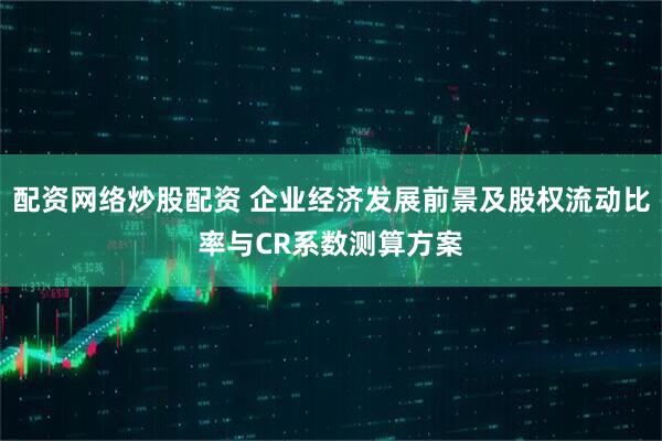 配资网络炒股配资 企业经济发展前景及股权流动比率与CR系数测算方案