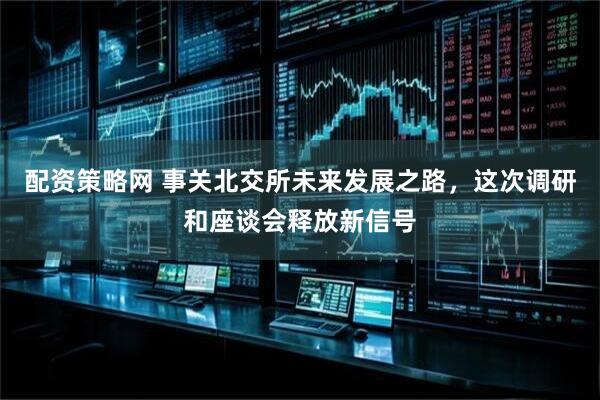 配资策略网 事关北交所未来发展之路，这次调研和座谈会释放新信号