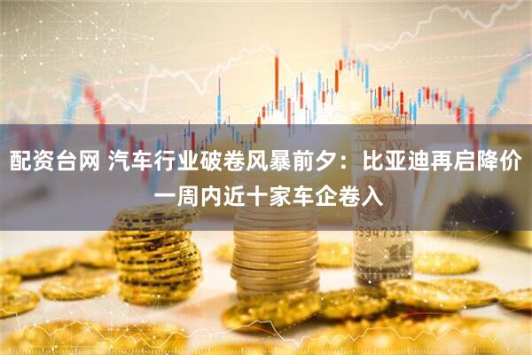 配资台网 汽车行业破卷风暴前夕：比亚迪再启降价 一周内近十家车企卷入