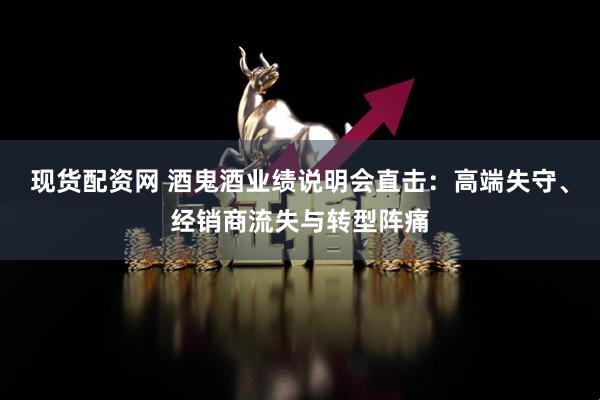 现货配资网 酒鬼酒业绩说明会直击：高端失守、经销商流失与转型阵痛