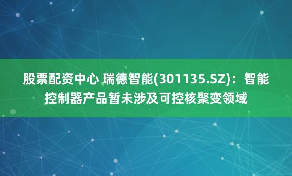 股票配资中心 瑞德智能(301135.SZ)：智能控制器产品暂未涉及可控核聚变领域