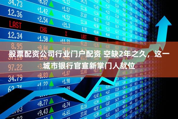 股票配资公司行业门户配资 空缺2年之久，这一城市银行官宣新掌门人就位