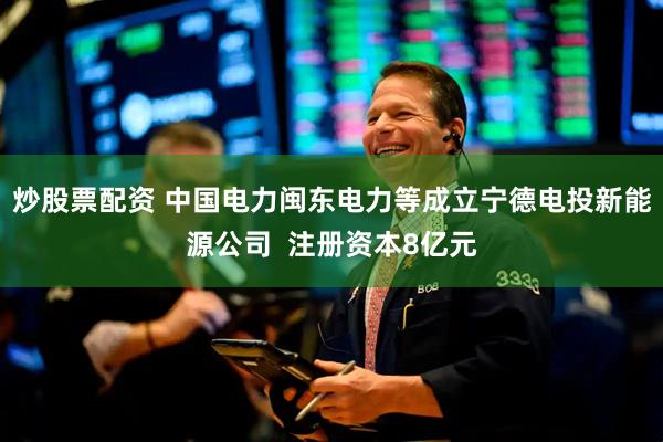 炒股票配资 中国电力闽东电力等成立宁德电投新能源公司  注册资本8亿元