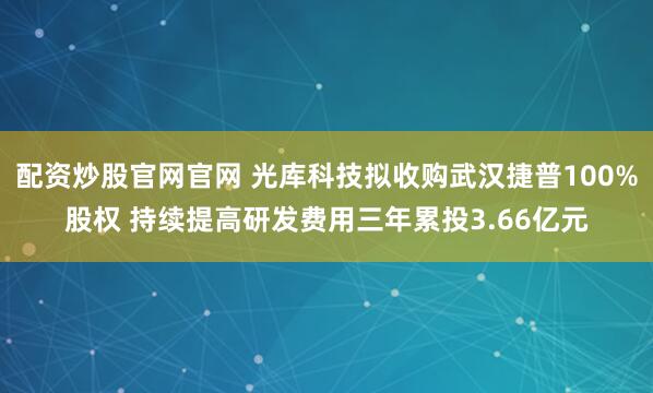 配资炒股官网官网 光库科技拟收购武汉捷普100%股权 持续提高研发费用三年累投3.66亿元
