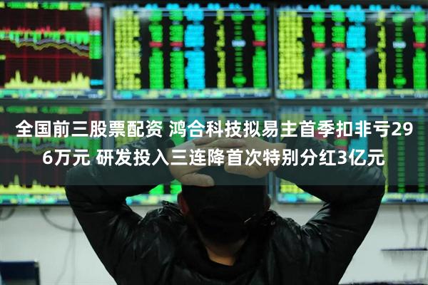 全国前三股票配资 鸿合科技拟易主首季扣非亏296万元 研发投入三连降首次特别分红3亿元