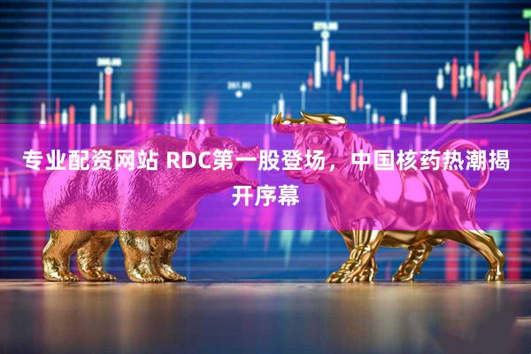 专业配资网站 RDC第一股登场，中国核药热潮揭开序幕