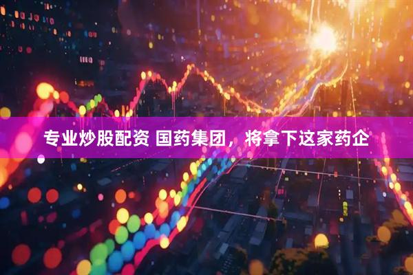 专业炒股配资 国药集团，将拿下这家药企