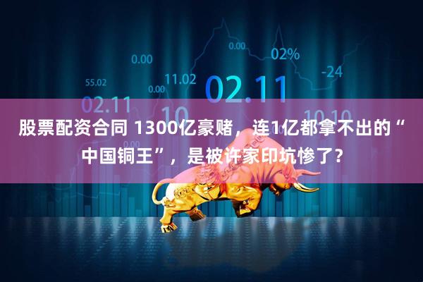 股票配资合同 1300亿豪赌，连1亿都拿不出的“中国铜王”，是被许家印坑惨了？