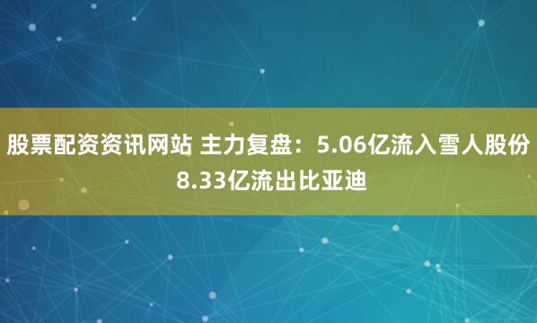 股票配资资讯网站 主力复盘：5.06亿流入雪人股份 8.33亿流出比亚迪