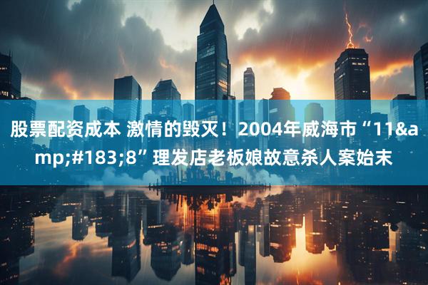 股票配资成本 激情的毁灭！2004年威海市“11&#183;8”理发店老板娘故意杀人案始末
