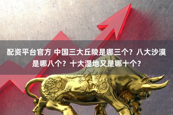 配资平台官方 中国三大丘陵是哪三个？八大沙漠是哪八个？十大湿地又是哪十个？