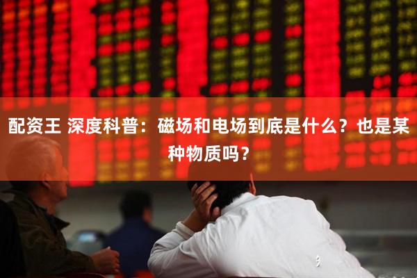 配资王 深度科普：磁场和电场到底是什么？也是某种物质吗？