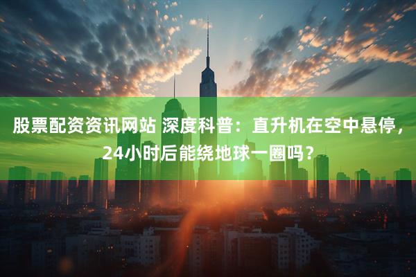 股票配资资讯网站 深度科普：直升机在空中悬停，24小时后能绕地球一圈吗？