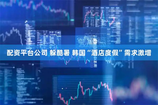 配资平台公司 躲酷暑 韩国“酒店度假”需求激增