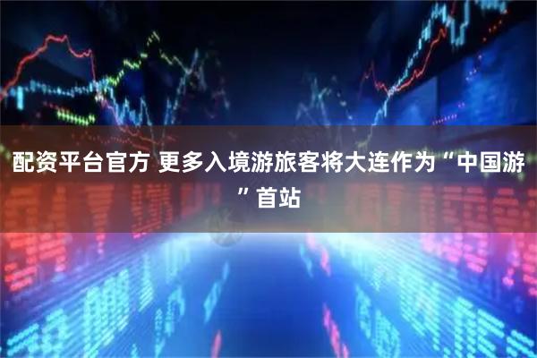 配资平台官方 更多入境游旅客将大连作为“中国游”首站