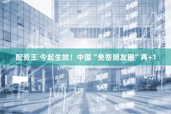 配资王 今起生效！中国“免签朋友圈”再+1