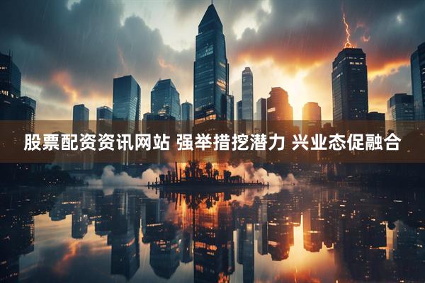 股票配资资讯网站 强举措挖潜力 兴业态促融合