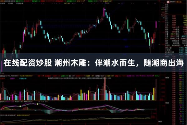 在线配资炒股 潮州木雕：伴潮水而生，随潮商出海