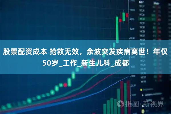 股票配资成本 抢救无效，余波突发疾病离世！年仅50岁_工作_新生儿科_成都