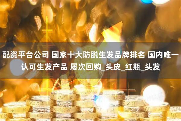 配资平台公司 国家十大防脱生发品牌排名 国内唯一认可生发产品 屡次回购_头皮_红瓶_头发