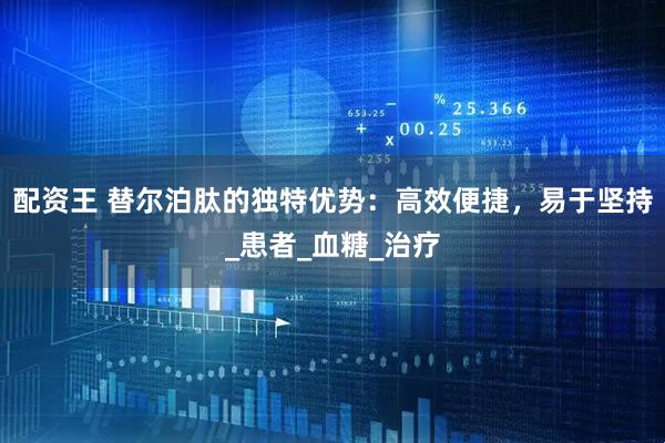 配资王 替尔泊肽的独特优势：高效便捷，易于坚持_患者_血糖_治疗