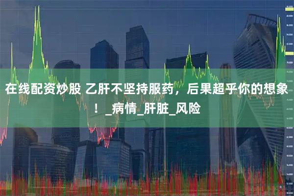 在线配资炒股 乙肝不坚持服药，后果超乎你的想象！_病情_肝脏_风险