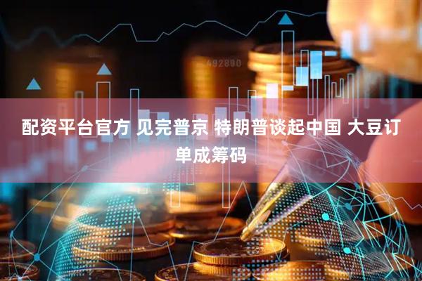 配资平台官方 见完普京 特朗普谈起中国 大豆订单成筹码