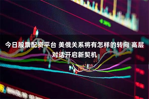 今日股票配资平台 美俄关系将有怎样的转向 高层对话开启新契机