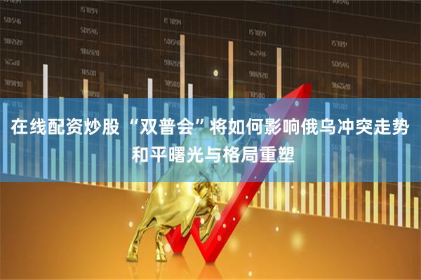 在线配资炒股 “双普会”将如何影响俄乌冲突走势 和平曙光与格局重塑