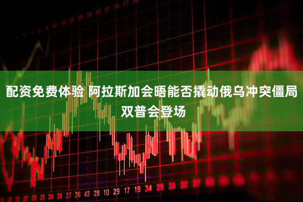 配资免费体验 阿拉斯加会晤能否撬动俄乌冲突僵局 双普会登场