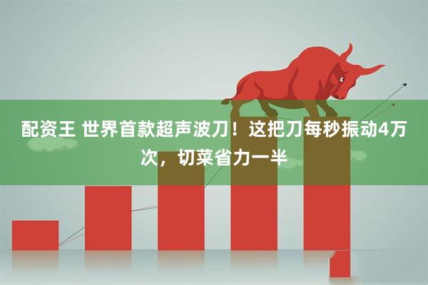 配资王 世界首款超声波刀！这把刀每秒振动4万次，切菜省力一半