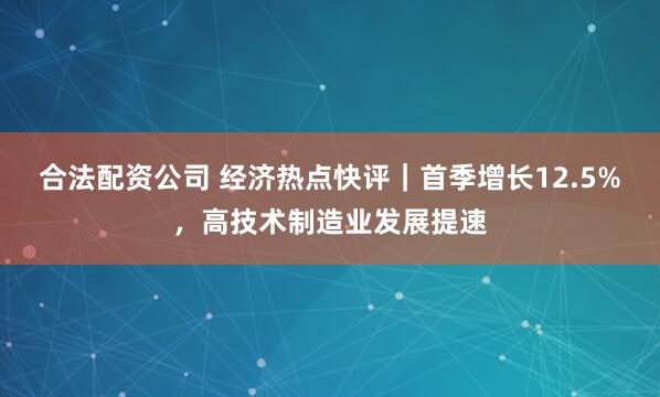 合法配资公司 经济热点快评｜首季增长12.5%，高技术制造业发展提速