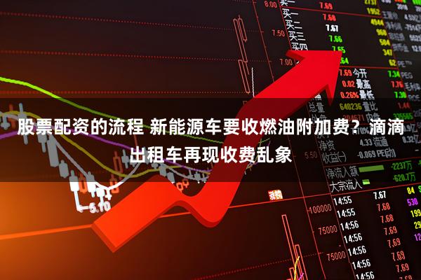 股票配资的流程 新能源车要收燃油附加费？滴滴出租车再现收费乱象