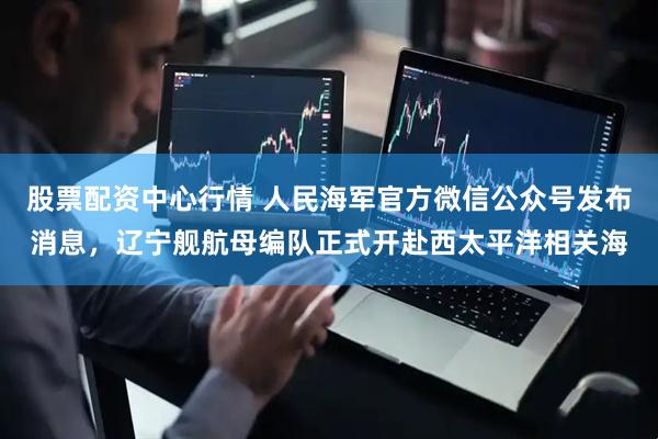 股票配资中心行情 人民海军官方微信公众号发布消息，辽宁舰航母编队正式开赴西太平洋相关海